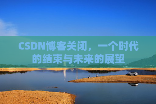 CSDN博客关闭,一个时代的结束与未来的展望 CSDN博客关闭,一个时代的结束与未来的展望